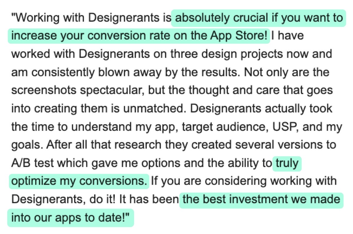 Message from @daniel_reiling: "Working with Designerants is absolutely crucial if you want to increase your conversion rate on the App Store! I have worked with Designerants on three design projects now and am consistently blown away by the results. Not only are the screenshots spectacular, but the thought and care that goes into creating them is unmatched. Designerants actually took the time to understand my app, target audience, USP, and my goals. After all that research they created several versions to A/B test which gave me options and the ability to truly optimize my conversions. If you are considering working with Designerants, do it! It has been the best investment we made into our apps to date!"